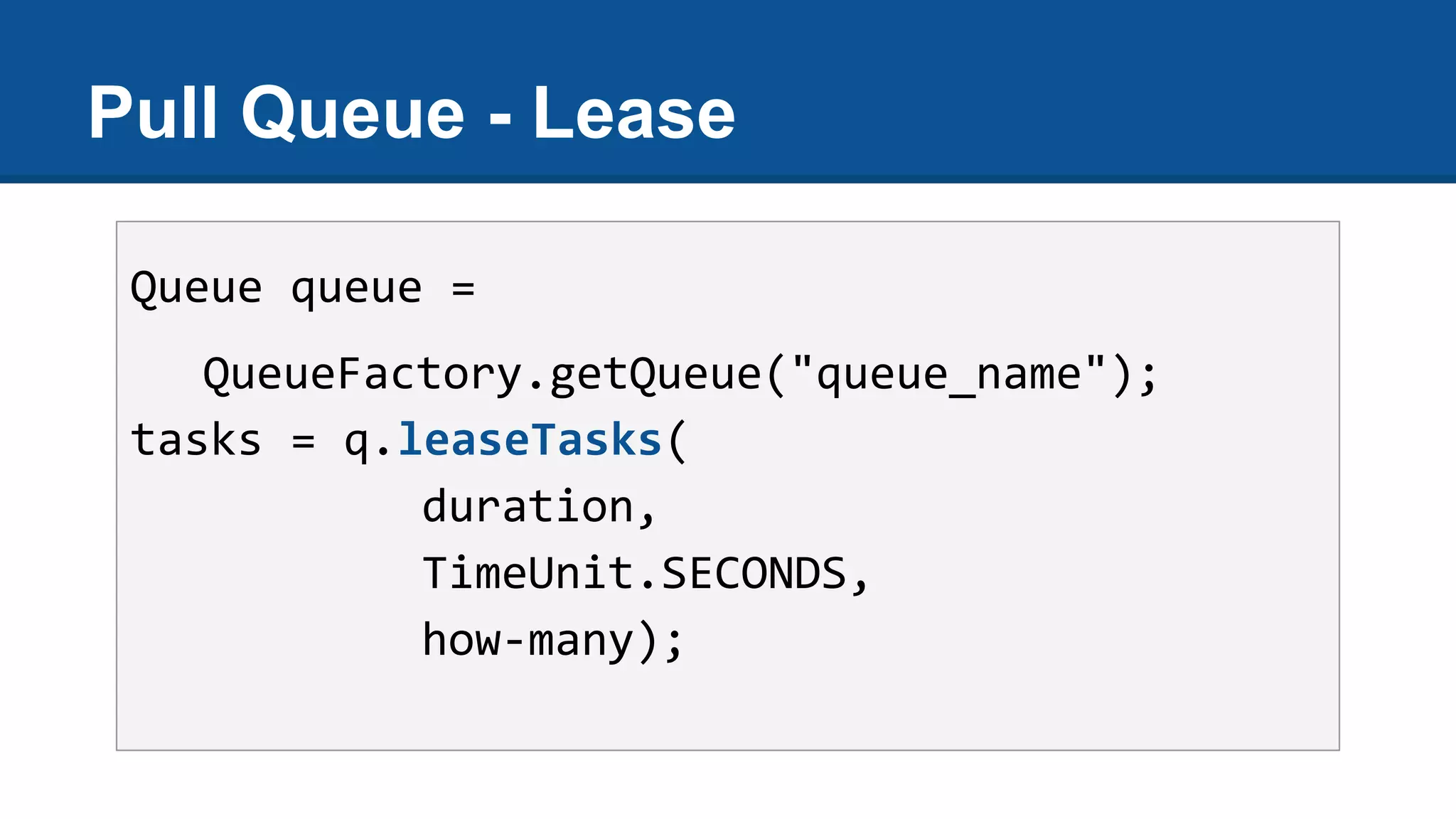 Pull Queue - Lease
Queue queue =
QueueFactory.getQueue("queue_name");
tasks = q.leaseTasks(
duration,
TimeUnit.SECONDS,
how-many);
 