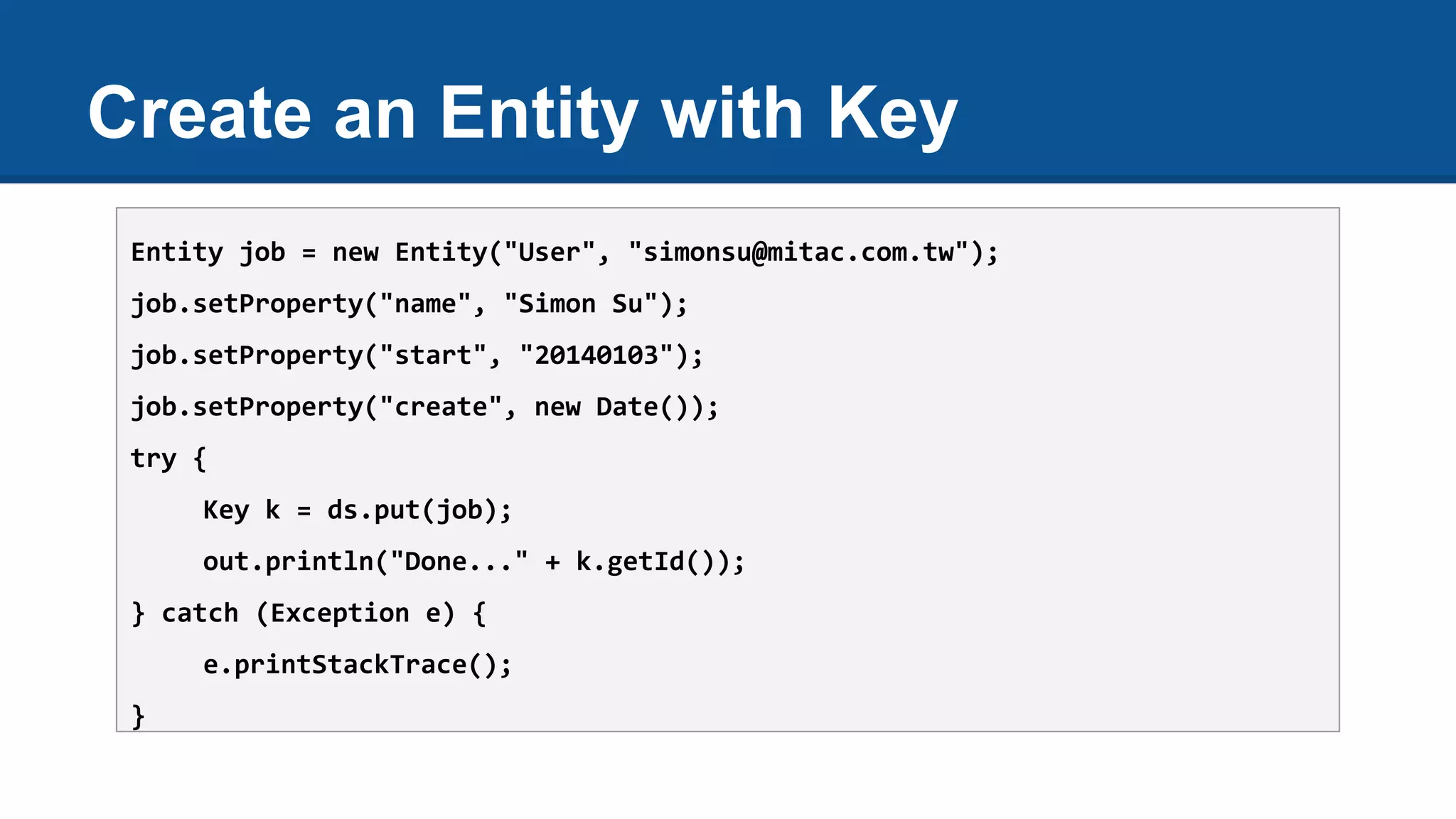 Create an Entity with Key
Entity job = new Entity("User", "simonsu@mitac.com.tw");
job.setProperty("name", "Simon Su");
job.setProperty("start", "20140103");
job.setProperty("create", new Date());
try {
Key k = ds.put(job);
out.println("Done..." + k.getId());
} catch (Exception e) {
e.printStackTrace();
}
 
