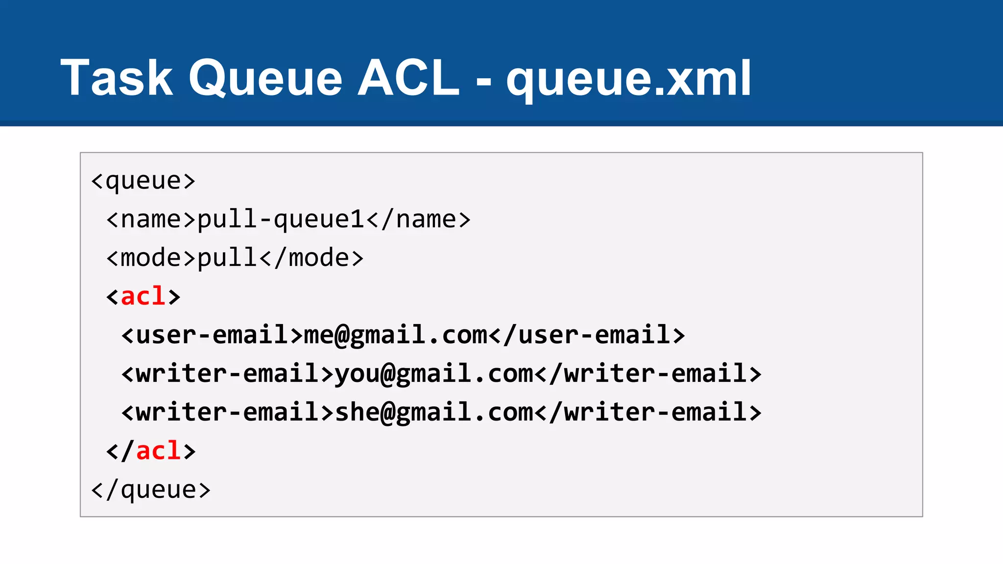 Task Queue ACL - queue.xml
<queue>
<name>pull-queue1</name>
<mode>pull</mode>
<acl>
<user-email>me@gmail.com</user-email>
<writer-email>you@gmail.com</writer-email>
<writer-email>she@gmail.com</writer-email>
</acl>
</queue>
 