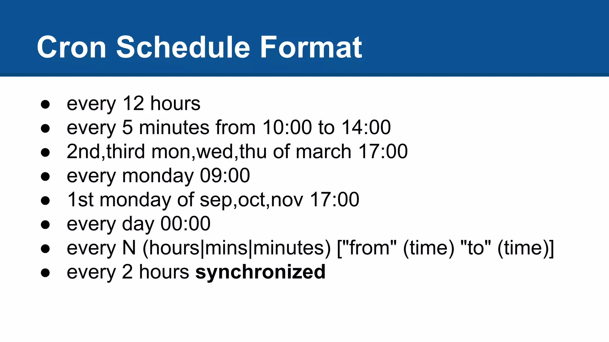 ● every 12 hours
● every 5 minutes from 10:00 to 14:00
● 2nd,third mon,wed,thu of march 17:00
● every monday 09:00
● 1st monday of sep,oct,nov 17:00
● every day 00:00
● every N (hours|mins|minutes) ["from" (time) "to" (time)]
● every 2 hours synchronized
Cron Schedule Format
 