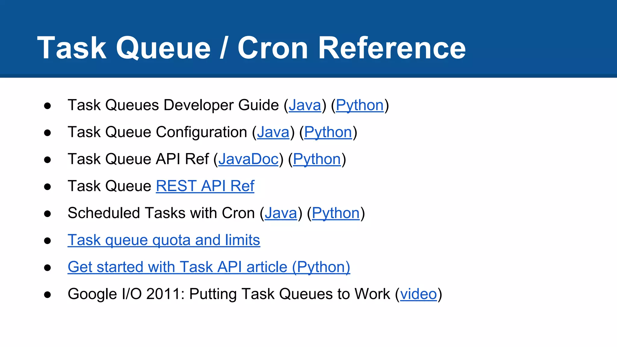 Task Queue / Cron Reference
● Task Queues Developer Guide (Java) (Python)
● Task Queue Configuration (Java) (Python)
● Task Queue API Ref (JavaDoc) (Python)
● Task Queue REST API Ref
● Scheduled Tasks with Cron (Java) (Python)
● Task queue quota and limits
● Get started with Task API article (Python)
● Google I/O 2011: Putting Task Queues to Work (video)
 