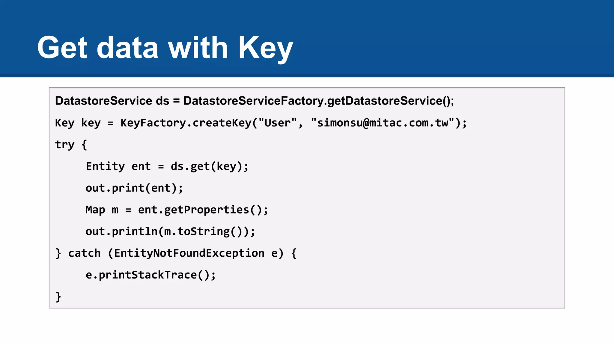 Get data with Key
DatastoreService ds = DatastoreServiceFactory.getDatastoreService();
Key key = KeyFactory.createKey("User", "simonsu@mitac.com.tw");
try {
Entity ent = ds.get(key);
out.print(ent);
Map m = ent.getProperties();
out.println(m.toString());
} catch (EntityNotFoundException e) {
e.printStackTrace();
}
 