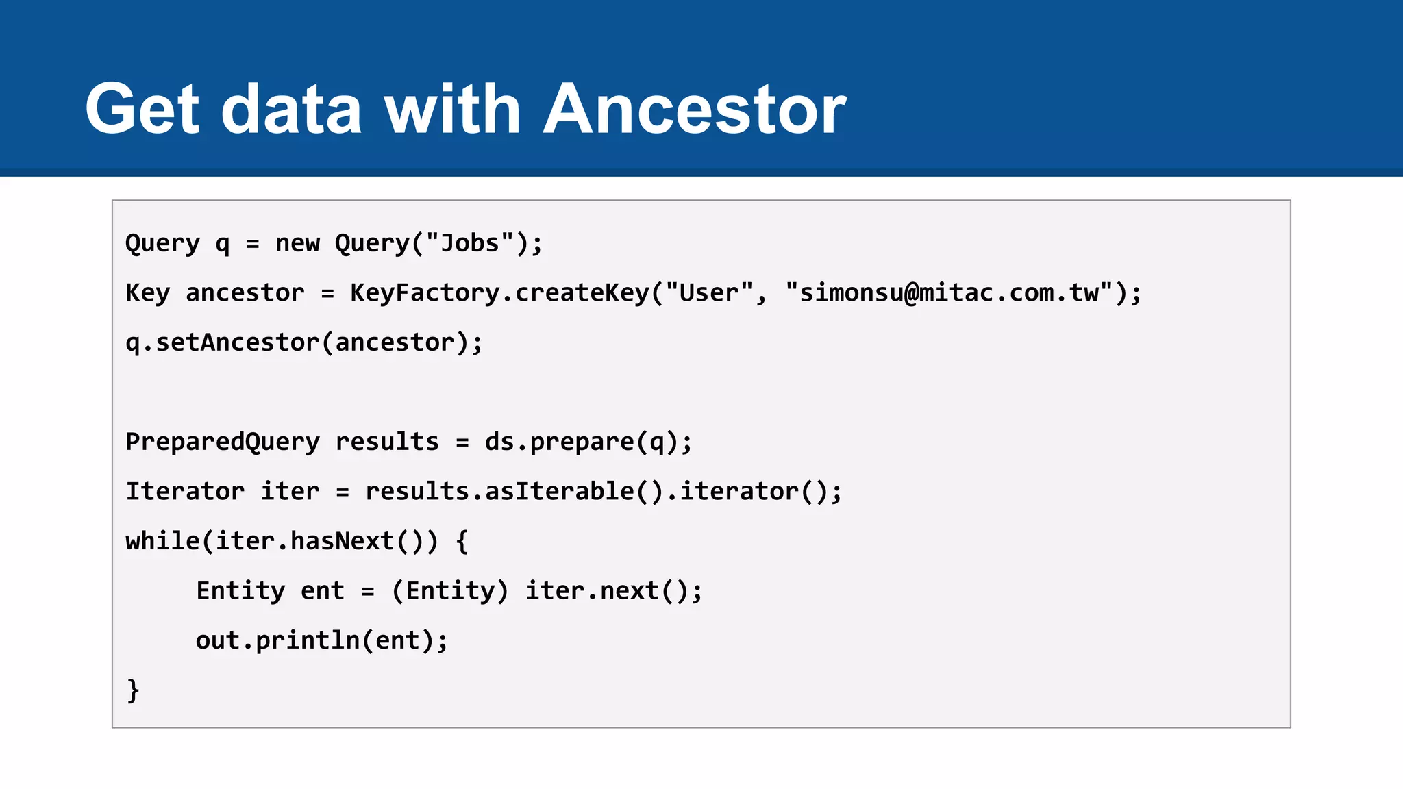 Get data with Ancestor
Query q = new Query("Jobs");
Key ancestor = KeyFactory.createKey("User", "simonsu@mitac.com.tw");
q.setAncestor(ancestor);
PreparedQuery results = ds.prepare(q);
Iterator iter = results.asIterable().iterator();
while(iter.hasNext()) {
Entity ent = (Entity) iter.next();
out.println(ent);
}
 