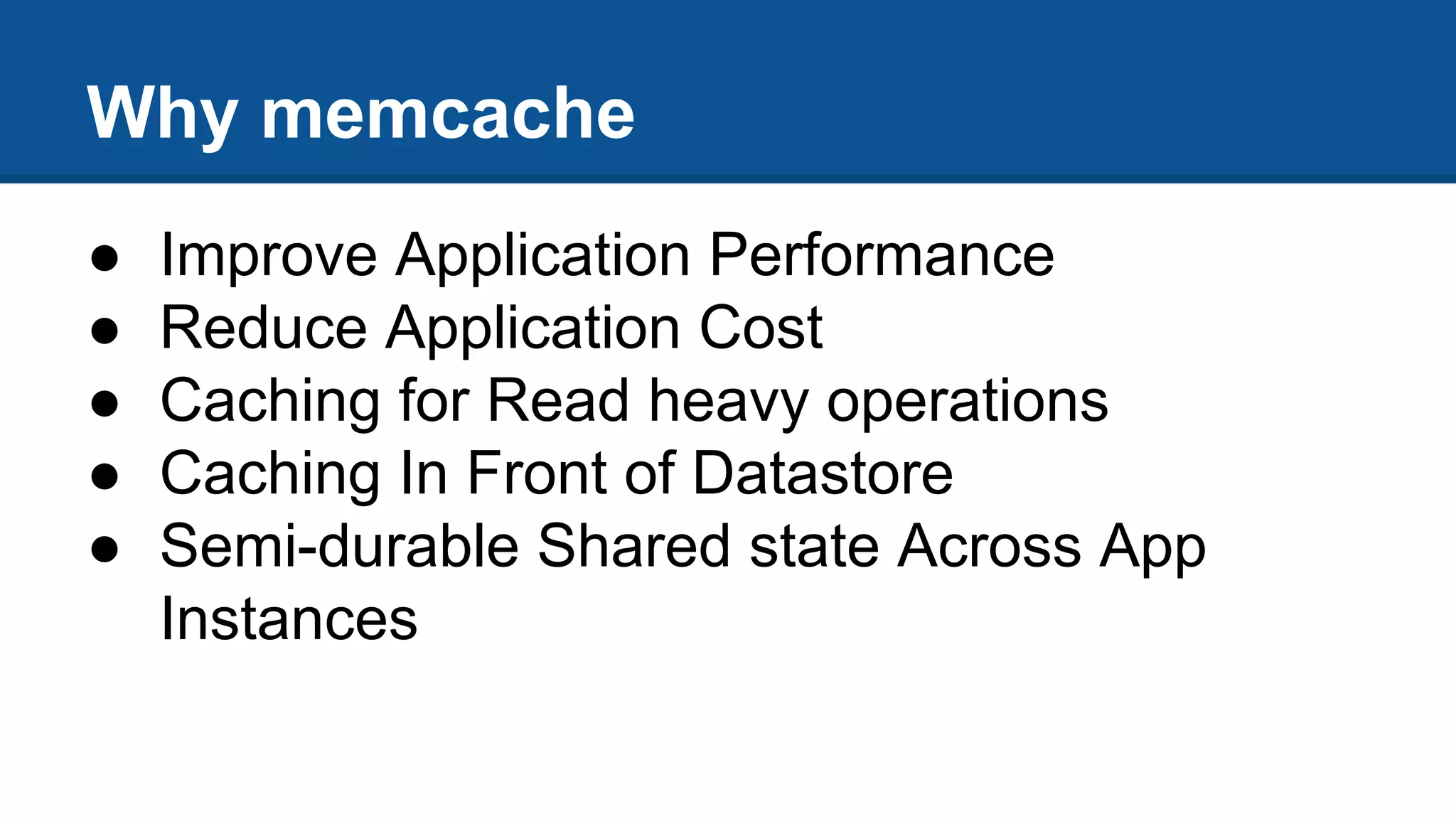 Why memcache
● Improve Application Performance
● Reduce Application Cost
● Caching for Read heavy operations
● Caching In Front of Datastore
● Semi-durable Shared state Across App
Instances
 