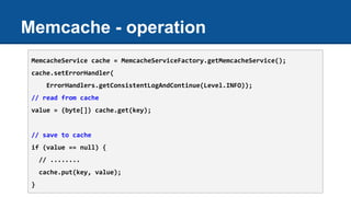 Memcache - operation
MemcacheService cache = MemcacheServiceFactory.getMemcacheService();
cache.setErrorHandler(
ErrorHandlers.getConsistentLogAndContinue(Level.INFO));
// read from cache
value = (byte[]) cache.get(key);
// save to cache
if (value == null) {
// ........
cache.put(key, value);
}
 