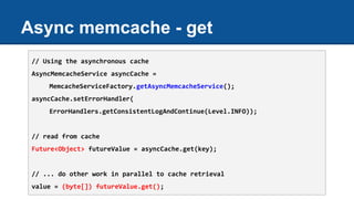 Async memcache - get
// Using the asynchronous cache
AsyncMemcacheService asyncCache =
MemcacheServiceFactory.getAsyncMemcacheService();
asyncCache.setErrorHandler(
ErrorHandlers.getConsistentLogAndContinue(Level.INFO));
// read from cache
Future<Object> futureValue = asyncCache.get(key);
// ... do other work in parallel to cache retrieval
value = (byte[]) futureValue.get();
 