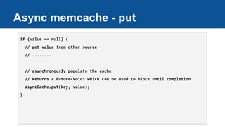 Async memcache - put
if (value == null) {
// get value from other source
// ........
// asynchronously populate the cache
// Returns a Future<Void> which can be used to block until completion
asyncCache.put(key, value);
}
 