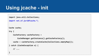 Using jcache - init
import java.util.Collections;
import net.sf.jsr107cache.*;
Cache cache;
try {
CacheFactory cacheFactory =
CacheManager.getInstance().getCacheFactory();
cache = cacheFactory.createCache(Collections.emptyMap());
} catch (CacheException e) {
// ...
}
 