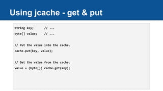 Using jcache - get & put
String key; // ...
byte[] value; // ...
// Put the value into the cache.
cache.put(key, value);
// Get the value from the cache.
value = (byte[]) cache.get(key);
 