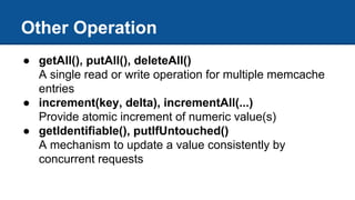Other Operation
● getAll(), putAll(), deleteAll()
A single read or write operation for multiple memcache
entries
● increment(key, delta), incrementAll(...)
Provide atomic increment of numeric value(s)
● getIdentifiable(), putIfUntouched()
A mechanism to update a value consistently by
concurrent requests
 