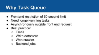 Why Task Queue
● Frontend restriction of 60 second limit
● Need longer-running tasks
● Asynchronously outside front end request
● Best practice:
○ Email
○ Write datastore
○ Web crawler
○ Backend jobs
 