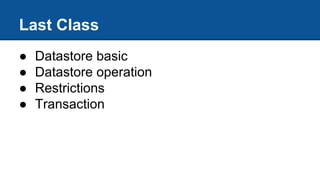 Last Class
● Datastore basic
● Datastore operation
● Restrictions
● Transaction
 