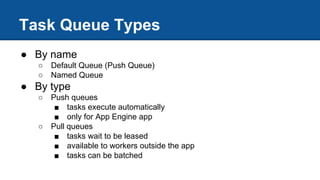 Task Queue Types
● By name
○ Default Queue (Push Queue)
○ Named Queue
● By type
○ Push queues
■ tasks execute automatically
■ only for App Engine app
○ Pull queues
■ tasks wait to be leased
■ available to workers outside the app
■ tasks can be batched
 