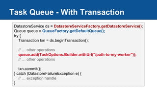 Task Queue - With Transaction
DatastoreService ds = DatastoreServiceFactory.getDatastoreService();
Queue queue = QueueFactory.getDefaultQueue();
try {
Transaction txn = ds.beginTransaction();
// … other operations
queue.add(TaskOptions.Builder.withUrl("/path-to-my-worker"));
// … other operations
txn.commit();
} catch (DatastoreFailureException e) {
// … exception handle
}
 