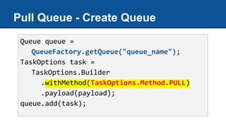 Pull Queue - Create Queue
Queue queue =
QueueFactory.getQueue("queue_name");
TaskOptions task =
TaskOptions.Builder
.withMethod(TaskOptions.Method.PULL)
.payload(payload);
queue.add(task);
 