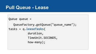 Pull Queue - Lease
Queue queue =
QueueFactory.getQueue("queue_name");
tasks = q.leaseTasks(
duration,
TimeUnit.SECONDS,
how-many);
 