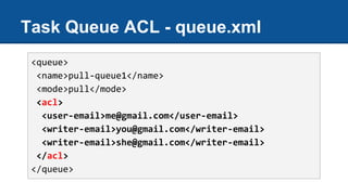Task Queue ACL - queue.xml
<queue>
<name>pull-queue1</name>
<mode>pull</mode>
<acl>
<user-email>me@gmail.com</user-email>
<writer-email>you@gmail.com</writer-email>
<writer-email>she@gmail.com</writer-email>
</acl>
</queue>
 