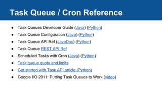 Task Queue / Cron Reference
● Task Queues Developer Guide (Java) (Python)
● Task Queue Configuration (Java) (Python)
● Task Queue API Ref (JavaDoc) (Python)
● Task Queue REST API Ref
● Scheduled Tasks with Cron (Java) (Python)
● Task queue quota and limits
● Get started with Task API article (Python)
● Google I/O 2011: Putting Task Queues to Work (video)
 