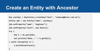 Create an Entity with Ancestor
Key userKey = KeyFactory.createKey("User", "simonsu@mitac.com.tw");
Entity job = new Entity("Jobs", userKey);
job.setProperty("name", "engineer");
job.setProperty("start", new Date());
try {
Key k = ds.put(job);
out.println("Done..." + k.getId());
} catch (Exception e) {
e.printStackTrace();
}
 