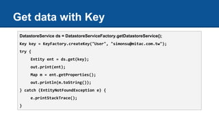 Get data with Key
DatastoreService ds = DatastoreServiceFactory.getDatastoreService();
Key key = KeyFactory.createKey("User", "simonsu@mitac.com.tw");
try {
Entity ent = ds.get(key);
out.print(ent);
Map m = ent.getProperties();
out.println(m.toString());
} catch (EntityNotFoundException e) {
e.printStackTrace();
}
 