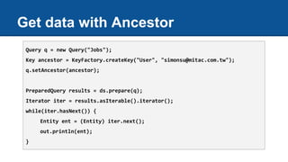 Get data with Ancestor
Query q = new Query("Jobs");
Key ancestor = KeyFactory.createKey("User", "simonsu@mitac.com.tw");
q.setAncestor(ancestor);
PreparedQuery results = ds.prepare(q);
Iterator iter = results.asIterable().iterator();
while(iter.hasNext()) {
Entity ent = (Entity) iter.next();
out.println(ent);
}
 