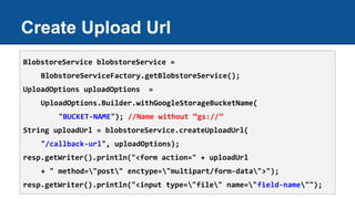 Create Upload Url
BlobstoreService blobstoreService =
BlobstoreServiceFactory.getBlobstoreService();
UploadOptions uploadOptions =
UploadOptions.Builder.withGoogleStorageBucketName(
"BUCKET-NAME"); //Name without “gs://”
String uploadUrl = blobstoreService.createUploadUrl(
"/callback-url", uploadOptions);
resp.getWriter().println("<form action=" + uploadUrl
+ " method="post" enctype="multipart/form-data">");
resp.getWriter().println("<input type="file" name="field-name"");
 