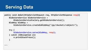 Serving Data
public void doGet(HttpServletRequest req, HttpServletResponse resp){
BlobstoreService blobstoreService =
BlobstoreServiceFactory.getBlobstoreService();
BlobKey blobKey =
blobstoreService.createGsBlobKey("/gs/<bucket>/<object>");
try {
blobstoreService.serve(blobKey, resp);
} catch (IOException e){
e.printStackTrace();
}
….
 