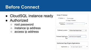 Before Connect
● CloudSQL instance ready
● Authorized
○ root password
○ instance ip address
○ access ip address
 