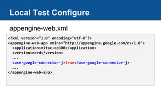 Local Test Configure
appengine-web.xml
<?xml version="1.0" encoding="utf-8"?>
<appengine-web-app xmlns="http://appengine.google.com/ns/1.0">
<application>mitac-cp300</application>
<version>eord</version>
….
<use-google-connector-j>true</use-google-connector-j>
….
</appengine-web-app>
 