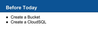● Create a Bucket
● Create a CloudSQL
Before Today
 