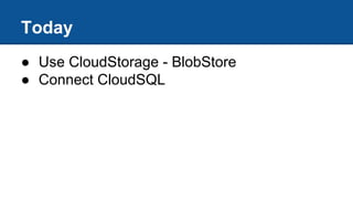 Today
● Use CloudStorage - BlobStore
● Connect CloudSQL
 