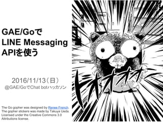 GAE/Goで
LINE Messaging
APIを使う
2016/11/13（日）
@GAE/GoでChat botハッカソン
The Go gopher was designed by Renee French.
The gopher stickers was made by Takuya Ueda.
Licensed under the Creative Commons 3.0
Attributions license.
 