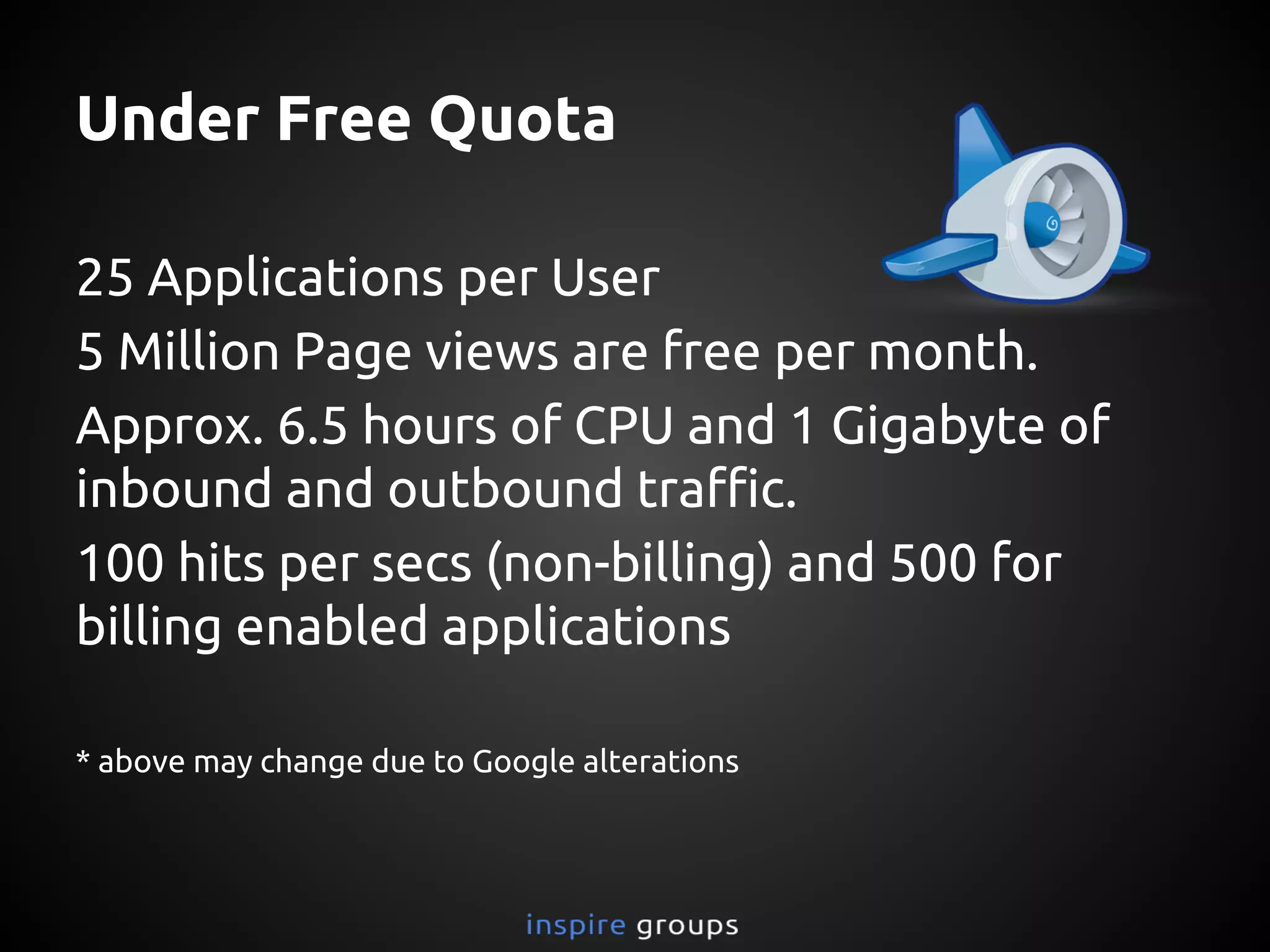 Under Free Quota
25 Applications per User
5 Million Page views are free per month.
Approx. 6.5 hours of CPU and 1 Gigabyte of
inbound and outbound traffic.
100 hits per secs (non-billing) and 500 for
billing enabled applications
* above may change due to Google alterations
 