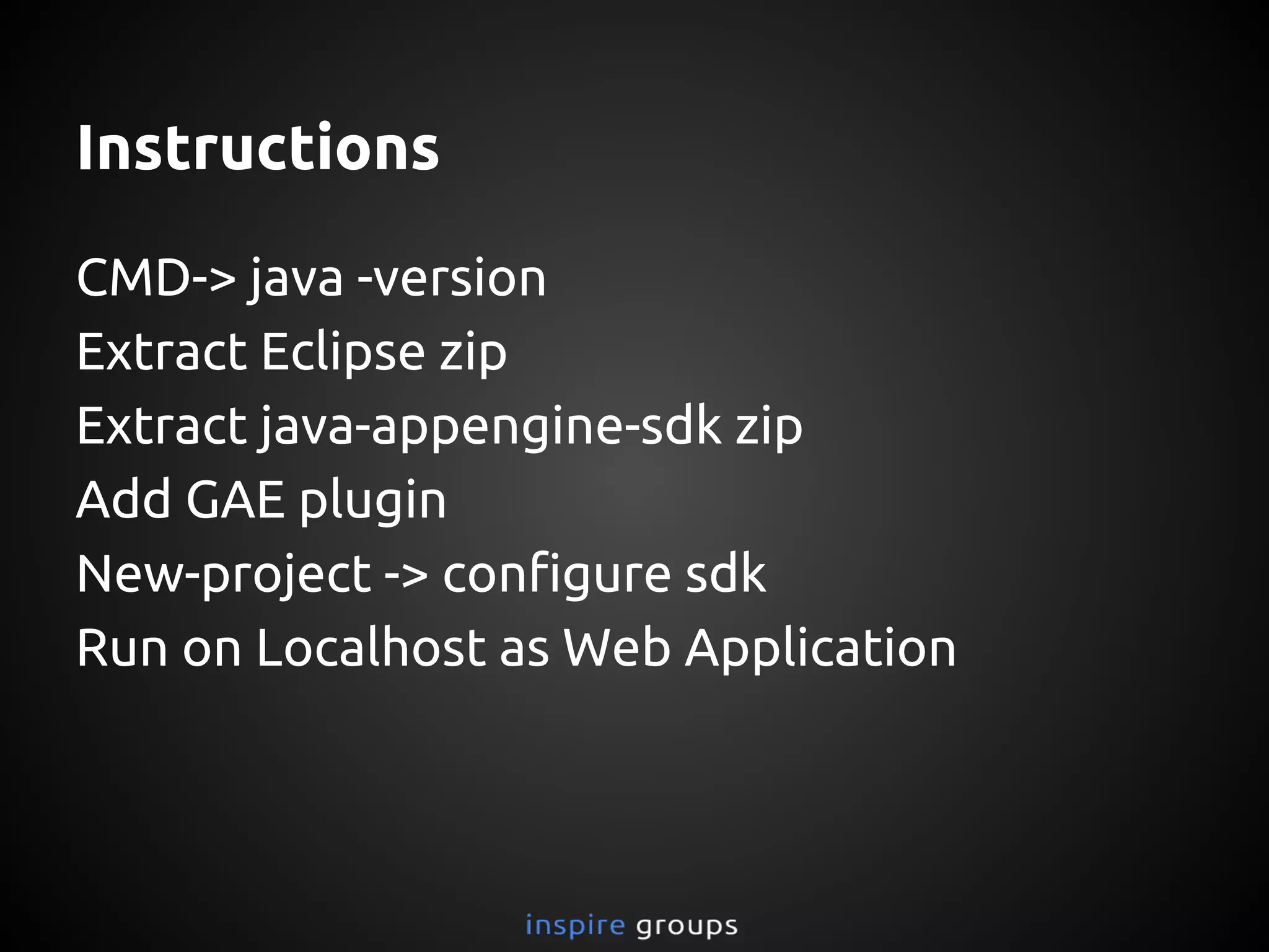 Instructions
Check: java -version in terminal/cmd
Extract Eclipse zip
Extract java-appengine-sdk zip
Add GAE plugin to Eclipse
New-project -> configure sdk
Run on Localhost as Web Application
 