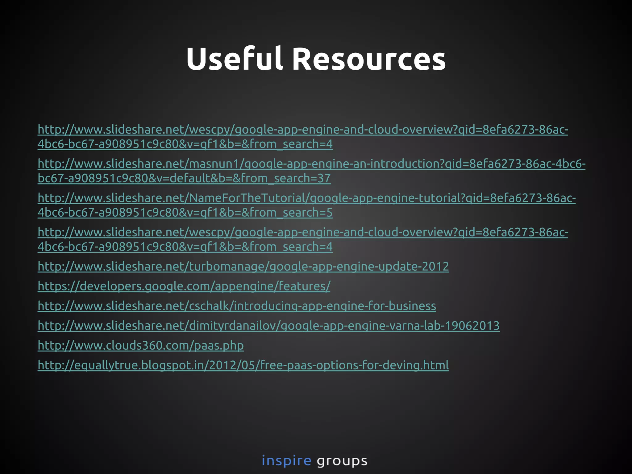 Useful Resources
http://www.slideshare.net/wescpy/google-app-engine-and-cloud-overview?qid=8efa6273-86ac-
4bc6-bc67-a908951c9c80&v=qf1&b=&from_search=4
http://www.slideshare.net/masnun1/google-app-engine-an-introduction?qid=8efa6273-86ac-4bc6-
bc67-a908951c9c80&v=default&b=&from_search=37
http://www.slideshare.net/NameForTheTutorial/google-app-engine-tutorial?qid=8efa6273-86ac-
4bc6-bc67-a908951c9c80&v=qf1&b=&from_search=5
http://www.slideshare.net/wescpy/google-app-engine-and-cloud-overview?qid=8efa6273-86ac-
4bc6-bc67-a908951c9c80&v=qf1&b=&from_search=4
http://www.slideshare.net/turbomanage/google-app-engine-update-2012
https://developers.google.com/appengine/features/
http://www.slideshare.net/cschalk/introducing-app-engine-for-business
http://www.slideshare.net/dimityrdanailov/google-app-engine-varna-lab-19062013
http://www.clouds360.com/paas.php
http://equallytrue.blogspot.in/2012/05/free-paas-options-for-deving.html
 