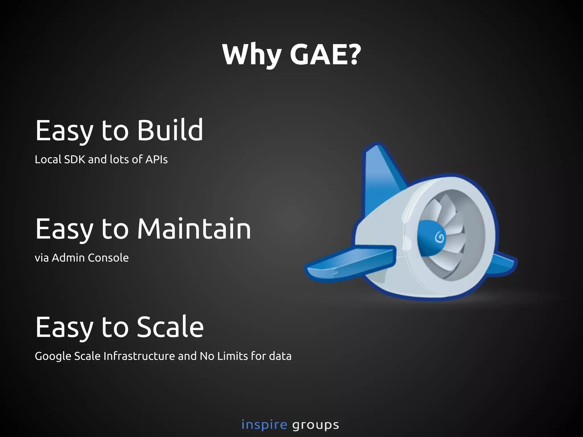Easy to Build
Local SDK and lots of APIs
Easy to Maintain
via Admin Console
Easy to Scale
Google Scale Infrastructure and No Limits for data
Why GAE?
 