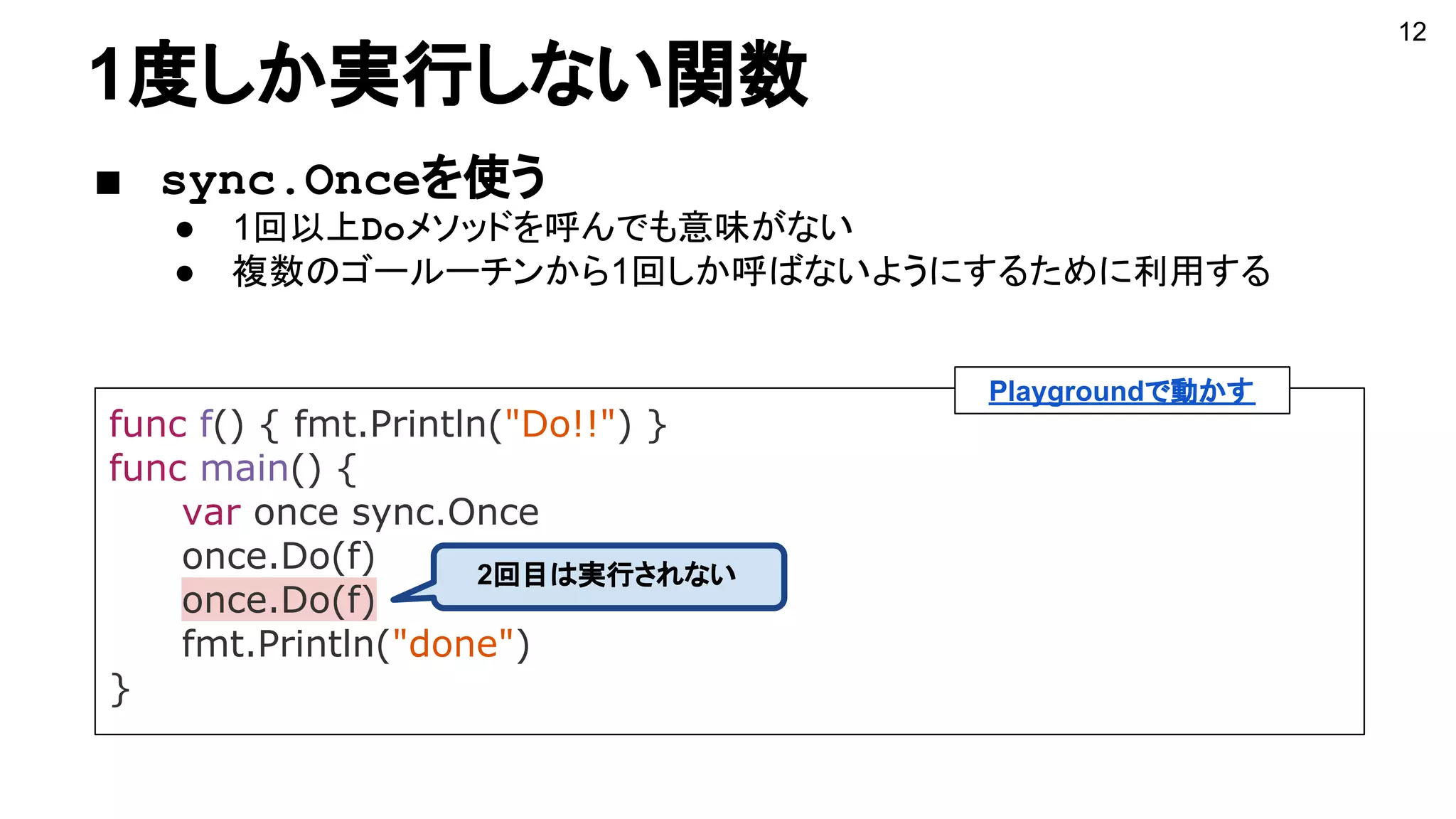 1度しか実行しない関数
■ sync.Onceを使う
● 1回以上Doメソッドを呼んでも意味がない
● 複数のゴールーチンから1回しか呼ばないようにするために利用する
func f() { fmt.Println("Do!!") }
func main() {
var once sync.Once
once.Do(f)
once.Do(f)
fmt.Println("done")
}
12
2回目は実行されない
Playgroundで動かす
 