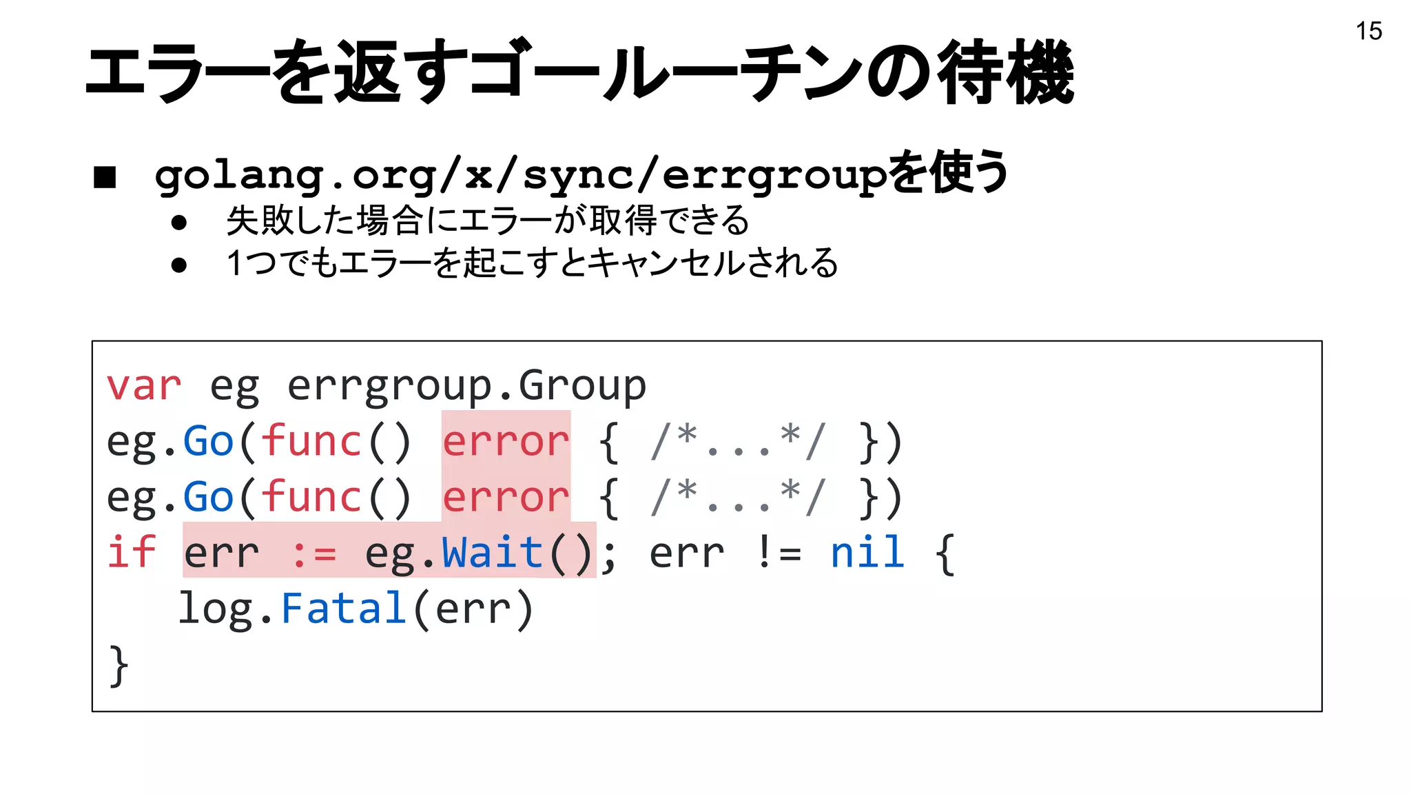 エラーを返すゴールーチンの待機
■ golang.org/x/sync/errgroupを使う
● 失敗した場合にエラーが取得できる
● 1つでもエラーを起こすとキャンセルされる
var eg errgroup.Group
eg.Go(func() error { /*...*/ })
eg.Go(func() error { /*...*/ })
if err := eg.Wait(); err != nil {
log.Fatal(err)
}
15
 