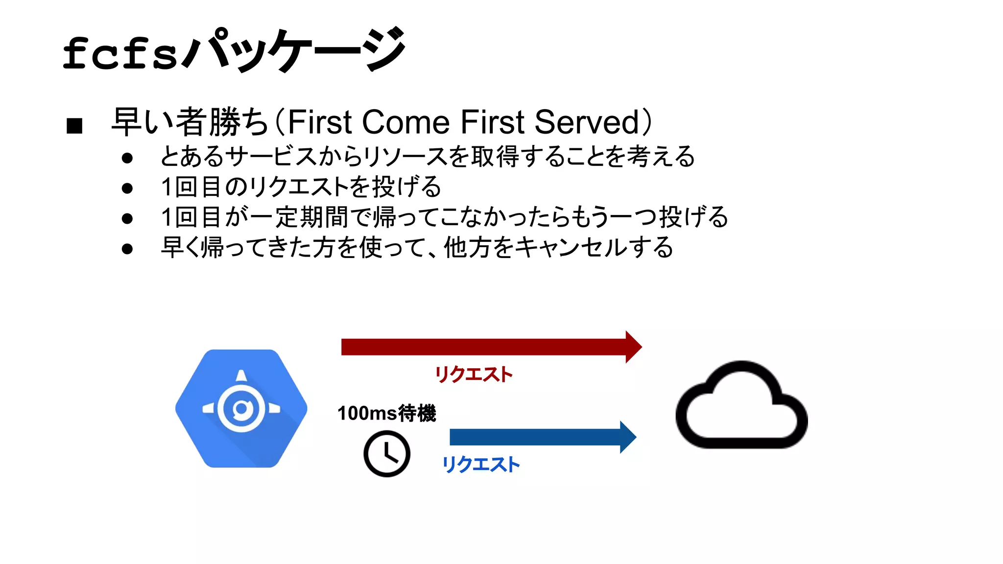 fcfsパッケージ
■ 早い者勝ち（First Come First Served）
● とあるサービスからリソースを取得することを考える
● 1回目のリクエストを投げる
● 1回目が一定期間で帰ってこなかったらもう一つ投げる
● 早く帰ってきた方を使って、他方をキャンセルする
リクエスト
リクエスト
100ms待機
 