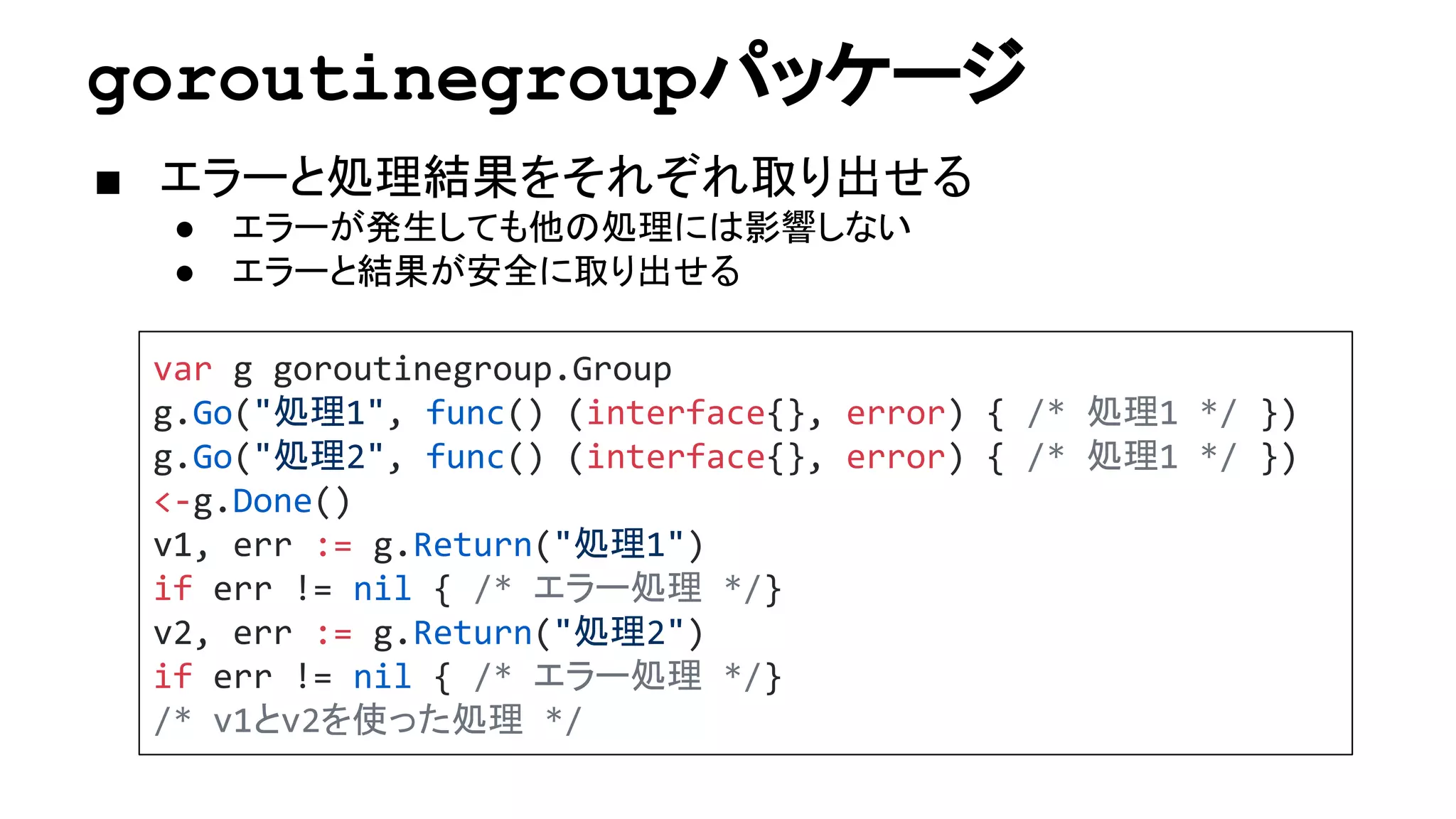 goroutinegroupパッケージ
■ エラーと処理結果をそれぞれ取り出せる
● エラーが発生しても他の処理には影響しない
● エラーと結果が安全に取り出せる
var g goroutinegroup.Group
g.Go("処理1", func() (interface{}, error) { /* 処理1 */ })
g.Go("処理2", func() (interface{}, error) { /* 処理1 */ })
<-g.Done()
v1, err := g.Return("処理1")
if err != nil { /* エラー処理 */}
v2, err := g.Return("処理2")
if err != nil { /* エラー処理 */}
/* v1とv2を使った処理 */
 
