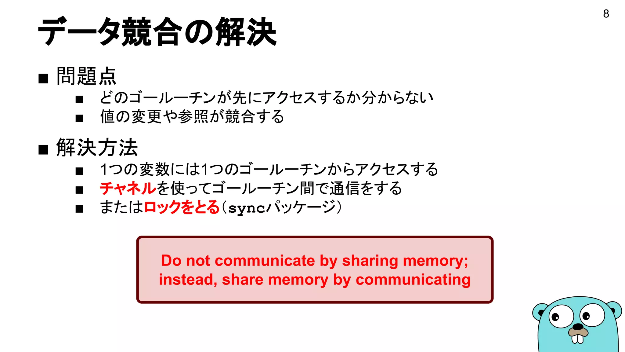 データ競合の解決
■ 問題点
■ どのゴールーチンが先にアクセスするか分からない
■ 値の変更や参照が競合する
■ 解決方法
■ 1つの変数には1つのゴールーチンからアクセスする
■ チャネルを使ってゴールーチン間で通信をする
■ またはロックをとる（syncパッケージ）
Do not communicate by sharing memory;
instead, share memory by communicating
8
 