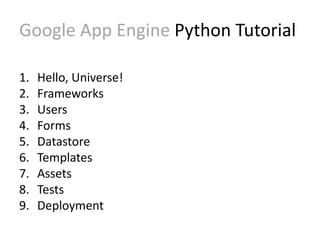 Google App Engine Python Tutorial 
1. Hello, Universe! 
2. Frameworks 
3. Users 
4. Forms 
5. Datastore 
6. Templates 
7. Assets 
8. Tests 
9. Deployment 
 