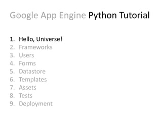 Google App Engine Python Tutorial 
1. Hello, Universe! 
2. Frameworks 
3. Users 
4. Forms 
5. Datastore 
6. Templates 
7. Assets 
8. Tests 
9. Deployment 
 
