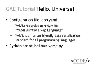 GAE Tutorial Hello, Universe! 
• Configuration file: app.yaml 
– YAML: recursive acronym for 
“YAML Ain’t Markup Language” 
– YAML is a human friendly data serialization 
standard for all programming languages 
• Python script: hellouniverse.py 
<CODE/> 
 