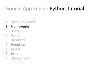 Google App Engine Python Tutorial 
1. Hello, Universe! 
2. Frameworks 
3. Users 
4. Forms 
5. Datastore 
6. Templates 
7. Assets 
8. Tests 
9. Deployment 
 