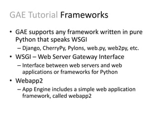 GAE Tutorial Frameworks 
• GAE supports any framework written in pure 
Python that speaks WSGI 
– Django, CherryPy, Pylons, web.py, web2py, etc. 
• WSGI – Web Server Gateway Interface 
– Interface between web servers and web 
applications or frameworks for Python 
• Webapp2 
– App Engine includes a simple web application 
framework, called webapp2 
 