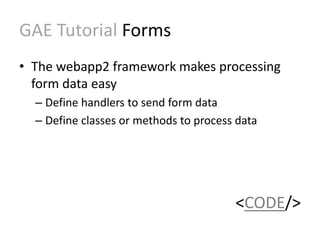 GAE Tutorial Forms 
• The webapp2 framework makes processing 
form data easy 
– Define handlers to send form data 
– Define classes or methods to process data 
<CODE/> 
 