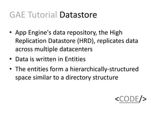 GAE Tutorial Datastore 
• App Engine's data repository, the High 
Replication Datastore (HRD), replicates data 
across multiple datacenters 
• Data is written in Entities 
• The entities form a hierarchically-structured 
space similar to a directory structure 
<CODE/> 
 