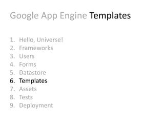 Google App Engine Templates 
1. Hello, Universe! 
2. Frameworks 
3. Users 
4. Forms 
5. Datastore 
6. Templates 
7. Assets 
8. Tests 
9. Deployment 
 