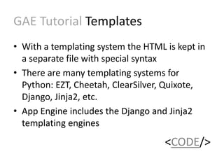 GAE Tutorial Templates 
• With a templating system the HTML is kept in 
a separate file with special syntax 
• There are many templating systems for 
Python: EZT, Cheetah, ClearSilver, Quixote, 
Django, Jinja2, etc. 
• App Engine includes the Django and Jinja2 
templating engines 
<CODE/> 
 